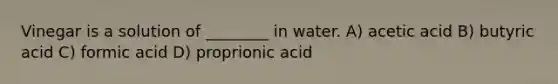 Vinegar is a solution of ________ in water. A) acetic acid B) butyric acid C) formic acid D) proprionic acid