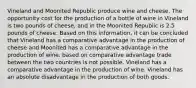 Vineland and Moonited Republic produce wine and cheese. The opportunity cost for the production of a bottle of wine in Vineland is two pounds of cheese, and in the Moonited Republic is 2.5 pounds of cheese. Based on this information, it can be concluded that Vineland has a comparative advantage in the production of cheese and Moonited has a comparative advantage in the production of wine. based on comparative advantage trade between the two countries is not possible. Vineland has a comparative advantage in the production of wine. Vineland has an absolute disadvantage in the production of both goods.