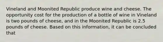 Vineland and Moonited Republic produce wine and cheese. The opportunity cost for the production of a bottle of wine in Vineland is two pounds of cheese, and in the Moonited Republic is 2.5 pounds of cheese. Based on this information, it can be concluded that