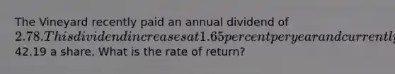 The Vineyard recently paid an annual dividend of 2.78. This dividend increases at 1.65 percent per year and currently sells for42.19 a share. What is the rate of return?