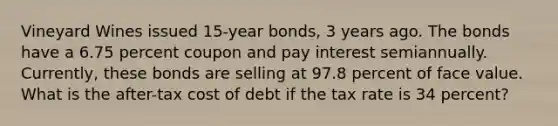 Vineyard Wines issued 15-year bonds, 3 years ago. The bonds have a 6.75 percent coupon and pay interest semiannually. Currently, these bonds are selling at 97.8 percent of face value. What is the after-tax cost of debt if the tax rate is 34 percent?