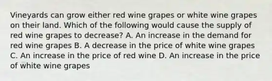 Vineyards can grow either red wine grapes or white wine grapes on their land. Which of the following would cause the supply of red wine grapes to decrease? A. An increase in the demand for red wine grapes B. A decrease in the price of white wine grapes C. An increase in the price of red wine D. An increase in the price of white wine grapes