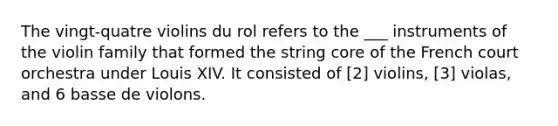 The vingt-quatre violins du rol refers to the ___ instruments of the violin family that formed the string core of the French court orchestra under Louis XIV. It consisted of [2] violins, [3] violas, and 6 basse de violons.