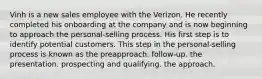 Vinh is a new sales employee with the Verizon. He recently completed his onboarding at the company and is now beginning to approach the personal-selling process. His first step is to identify potential customers. This step in the personal-selling process is known as the preapproach. follow-up. the presentation. prospecting and qualifying. the approach.