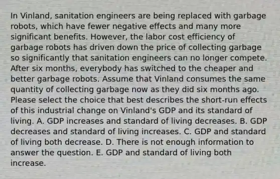 In Vinland, sanitation engineers are being replaced with garbage robots, which have fewer negative effects and many more significant benefits. However, the labor cost efficiency of garbage robots has driven down the price of collecting garbage so significantly that sanitation engineers can no longer compete. After six months, everybody has switched to the cheaper and better garbage robots. Assume that Vinland consumes the same quantity of collecting garbage now as they did six months ago. Please select the choice that best describes the short‑run effects of this industrial change on Vinland's GDP and its standard of living. A. GDP increases and standard of living decreases. B. GDP decreases and standard of living increases. C. GDP and standard of living both decrease. D. There is not enough information to answer the question. E. GDP and standard of living both increase.