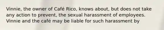 Vinnie, the owner of Café Rico, knows about, but does not take any action to prevent, the sexual harassment of employees. Vinnie and the café may be liable for such harassment by