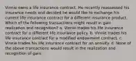 Vinnie owns a life insurance contract. He recently reassessed his insurance needs and decided he would like to exchange his current life insurance contract for a different insurance product. Which of the following transactions might result in gain realization and recognition? a. Vinnie trades his life insurance contract for a different life insurance policy. b. Vinnie trades his life insurance contract for a modified endowment contract. c. Vinnie trades his life insurance contract for an annuity. d. None of the above transactions would result in the realization and recognition of gain.