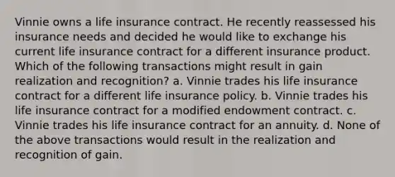 Vinnie owns a life insurance contract. He recently reassessed his insurance needs and decided he would like to exchange his current life insurance contract for a different insurance product. Which of the following transactions might result in gain realization and recognition? a. Vinnie trades his life insurance contract for a different life insurance policy. b. Vinnie trades his life insurance contract for a modified endowment contract. c. Vinnie trades his life insurance contract for an annuity. d. None of the above transactions would result in the realization and recognition of gain.