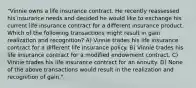 "Vinnie owns a life insurance contract. He recently reassessed his insurance needs and decided he would like to exchange his current life insurance contract for a different insurance product. Which of the following transactions might result in gain realization and recognition? A) Vinnie trades his life insurance contract for a different life insurance policy. B) Vinnie trades his life insurance contract for a modified endowment contract. C) Vinnie trades his life insurance contract for an annuity. D) None of the above transactions would result in the realization and recognition of gain."