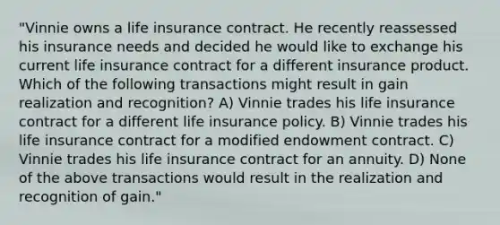 "Vinnie owns a life insurance contract. He recently reassessed his insurance needs and decided he would like to exchange his current life insurance contract for a different insurance product. Which of the following transactions might result in gain realization and recognition? A) Vinnie trades his life insurance contract for a different life insurance policy. B) Vinnie trades his life insurance contract for a modified endowment contract. C) Vinnie trades his life insurance contract for an annuity. D) None of the above transactions would result in the realization and recognition of gain."