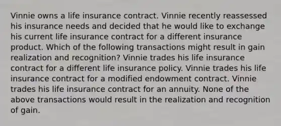 Vinnie owns a life insurance contract. Vinnie recently reassessed his insurance needs and decided that he would like to exchange his current life insurance contract for a different insurance product. Which of the following transactions might result in gain realization and recognition? Vinnie trades his life insurance contract for a different life insurance policy. Vinnie trades his life insurance contract for a modified endowment contract. Vinnie trades his life insurance contract for an annuity. None of the above transactions would result in the realization and recognition of gain.