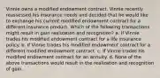 Vinnie owns a modified endowment contract. Vinnie recently reassessed his insurance needs and decided that he would like to exchange his current modified endowment contract for a different insurance product. Which of the following transactions might result in gain realization and recognition? a. If Vinnie trades his modified endowment contract for a life insurance policy. b. If Vinnie trades his modified endowment contract for a different modified endowment contract. c. If Vinnie trades his modified endowment contract for an annuity. d. None of the above transactions would result in the realization and recognition of gain.