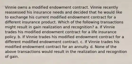 Vinnie owns a modified endowment contract. Vinnie recently reassessed his insurance needs and decided that he would like to exchange his current modified endowment contract for a different insurance product. Which of the following transactions might result in gain realization and recognition? a. If Vinnie trades his modified endowment contract for a life insurance policy. b. If Vinnie trades his modified endowment contract for a different modified endowment contract. c. If Vinnie trades his modified endowment contract for an annuity. d. None of the above transactions would result in the realization and recognition of gain.