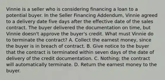 Vinnie is a seller who is considering financing a loan to a potential buyer. In the Seller Financing Addendum, Vinnie agreed to a delivery date five days after the effective date of the sales contract. The buyer delivered the documentation on time, but Vinnie doesn't approve the buyer's credit. What must Vinnie do to terminate the contract? A. Collect the earnest money, since the buyer is in breach of contract. B. Give notice to the buyer that the contract is terminated within seven days of the date of delivery of the credit documentation. C. Nothing; the contract will automatically terminate. D. Return the earnest money to the buyer.