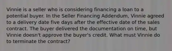 Vinnie is a seller who is considering financing a loan to a potential buyer. In the Seller Financing Addendum, Vinnie agreed to a delivery date five days after the effective date of the sales contract. The buyer delivered the documentation on time, but Vinnie doesn't approve the buyer's credit. What must Vinnie do to terminate the contract?