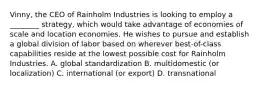 Vinny, the CEO of Rainholm Industries is looking to employ a ________ strategy, which would take advantage of economies of scale and location economies. He wishes to pursue and establish a global division of labor based on wherever best-of-class capabilities reside at the lowest possible cost for Rainholm Industries. A. global standardization B. multidomestic (or localization) C. international (or export) D. transnational