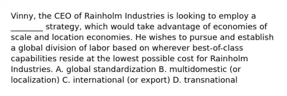 Vinny, the CEO of Rainholm Industries is looking to employ a ________ strategy, which would take advantage of economies of scale and location economies. He wishes to pursue and establish a global division of labor based on wherever best-of-class capabilities reside at the lowest possible cost for Rainholm Industries. A. global standardization B. multidomestic (or localization) C. international (or export) D. transnational