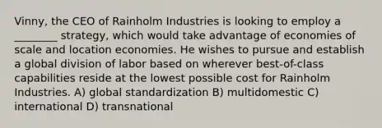 Vinny, the CEO of Rainholm Industries is looking to employ a ________ strategy, which would take advantage of economies of scale and location economies. He wishes to pursue and establish a global division of labor based on wherever best-of-class capabilities reside at the lowest possible cost for Rainholm Industries. A) global standardization B) multidomestic C) international D) transnational