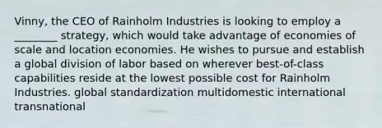 Vinny, the CEO of Rainholm Industries is looking to employ a ________ strategy, which would take advantage of economies of scale and location economies. He wishes to pursue and establish a global division of labor based on wherever best-of-class capabilities reside at the lowest possible cost for Rainholm Industries. global standardization multidomestic international transnational