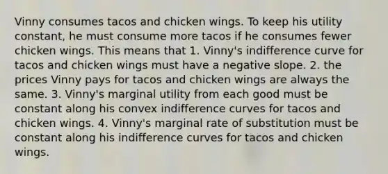 Vinny consumes tacos and chicken wings. To keep his utility constant, he must consume more tacos if he consumes fewer chicken wings. This means that 1. Vinny's indifference curve for tacos and chicken wings must have a <a href='https://www.questionai.com/knowledge/kUdsC1Rkod-negative-slope' class='anchor-knowledge'>negative slope</a>. 2. the prices Vinny pays for tacos and chicken wings are always the same. 3. Vinny's marginal utility from each good must be constant along his convex indifference curves for tacos and chicken wings. 4. Vinny's marginal rate of substitution must be constant along his indifference curves for tacos and chicken wings.