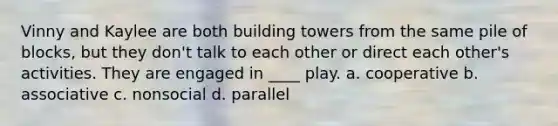 Vinny and Kaylee are both building towers from the same pile of blocks, but they don't talk to each other or direct each other's activities. They are engaged in ____ play. a. cooperative b. associative c. nonsocial d. parallel