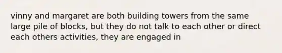 vinny and margaret are both building towers from the same large pile of blocks, but they do not talk to each other or direct each others activities, they are engaged in