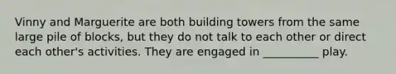 Vinny and Marguerite are both building towers from the same large pile of blocks, but they do not talk to each other or direct each other's activities. They are engaged in __________ play.