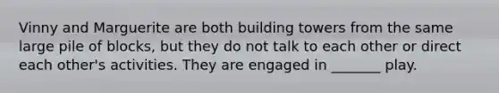 Vinny and Marguerite are both building towers from the same large pile of blocks, but they do not talk to each other or direct each other's activities. They are engaged in _______ play.