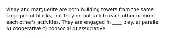 vinny and marguerite are both building towers from the same large pile of blocks, but they do not talk to each other or direct each other's activities. They are engaged in ____ play. a) parallel b) cooperative c) nonsocial d) associative