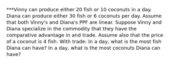 ***Vinny can produce either 20 fish or 10 coconuts in a day. Diana can produce either 30 fish or 6 coconuts per day. Assume that both Vinny's and Diana's PPF are linear. Suppose Vinny and Diana specialize in the commodity that they have the comparative advantage in and trade. Assume also that the price of a coconut is 4 fish. With trade: In a day, what is the most fish Diana can have? In a day, what is the most coconuts Diana can have?