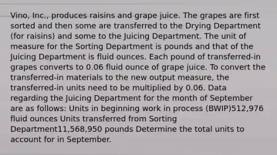 Vino, Inc., produces raisins and grape juice. The grapes are first sorted and then some are transferred to the Drying Department (for raisins) and some to the Juicing Department. The unit of measure for the Sorting Department is pounds and that of the Juicing Department is <a href='https://www.questionai.com/knowledge/kqpddaCBuD-fluid-ounce' class='anchor-knowledge'>fluid ounce</a>s. Each pound of transferred-in grapes converts to 0.06 fluid ounce of grape juice. To convert the transferred-in materials to the new output measure, the transferred-in units need to be multiplied by 0.06. Data regarding the Juicing Department for the month of September are as follows: Units in beginning work in process (BWIP)512,976 fluid ounces Units transferred from Sorting Department11,568,950 pounds Determine the total units to account for in September.