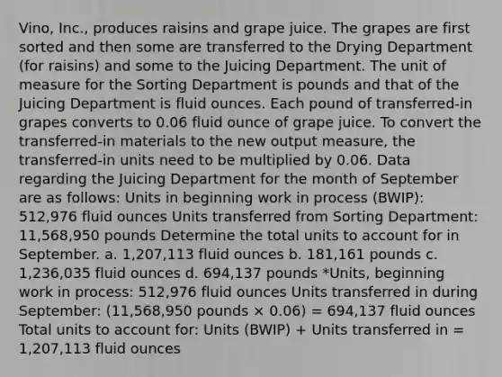 Vino, Inc., produces raisins and grape juice. The grapes are first sorted and then some are transferred to the Drying Department (for raisins) and some to the Juicing Department. The unit of measure for the Sorting Department is pounds and that of the Juicing Department is fluid ounces. Each pound of transferred-in grapes converts to 0.06 fluid ounce of grape juice. To convert the transferred-in materials to the new output measure, the transferred-in units need to be multiplied by 0.06. Data regarding the Juicing Department for the month of September are as follows: Units in beginning work in process (BWIP): 512,976 fluid ounces Units transferred from Sorting Department: 11,568,950 pounds Determine the total units to account for in September. a. 1,207,113 fluid ounces b. 181,161 pounds c. 1,236,035 fluid ounces d. 694,137 pounds *Units, beginning work in process: 512,976 fluid ounces Units transferred in during September: (11,568,950 pounds × 0.06) = 694,137 fluid ounces Total units to account for: Units (BWIP) + Units transferred in = 1,207,113 fluid ounces