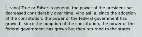 (~vino) True or False: In general, the power of the president has decreased considerably over time. vino asi: a. since the adoption of the constitution, the power of the federal government has grown b. since the adoption of the constitution, the power of the federal government has grown but then returned to the states