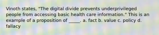 Vinoth states, "The digital divide prevents underprivileged people from accessing basic health care information." This is an example of a proposition of _____. a. fact b. value c. policy d. fallacy