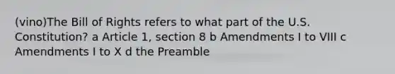 (vino)The Bill of Rights refers to what part of the U.S. Constitution? a Article 1, section 8 b Amendments I to VIII c Amendments I to X d the Preamble