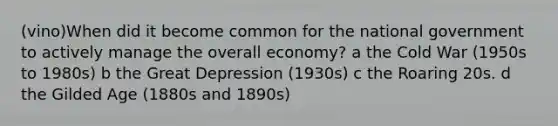 (vino)When did it become common for the national government to actively manage the overall economy? a the Cold War (1950s to 1980s) b the Great Depression (1930s) c the Roaring 20s. d the Gilded Age (1880s and 1890s)