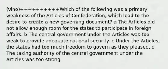 (vino)++++++++++Which of the following was a primary weakness of the Articles of Confederation, which lead to the desire to create a new governing document? a The Articles did not allow enough room for the states to participate in foreign affairs. b The central government under the Articles was too weak to provide adequate national security. c Under the Articles, the states had too much freedom to govern as they pleased. d The taxing authority of the central government under the Articles was too strong.