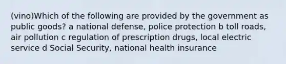 (vino)Which of the following are provided by the government as public goods? a national defense, police protection b toll roads, air pollution c regulation of prescription drugs, local electric service d Social Security, national health insurance