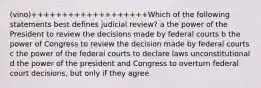 (vino)+++++++++++++++++++Which of the following statements best defines judicial review? a the power of the President to review the decisions made by federal courts b the power of Congress to review the decision made by federal courts c the power of the federal courts to declare laws unconstitutional d the power of the president and Congress to overturn federal court decisions, but only if they agree