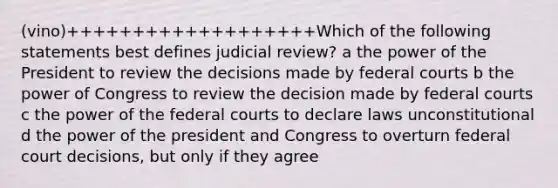 (vino)+++++++++++++++++++Which of the following statements best defines judicial review? a the power of the President to review the decisions made by federal courts b the power of Congress to review the decision made by federal courts c the power of the federal courts to declare laws unconstitutional d the power of the president and Congress to overturn federal court decisions, but only if they agree