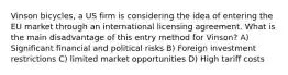 Vinson bicycles, a US firm is considering the idea of entering the EU market through an international licensing agreement. What is the main disadvantage of this entry method for Vinson? A) Significant financial and political risks B) Foreign investment restrictions C) limited market opportunities D) High tariff costs