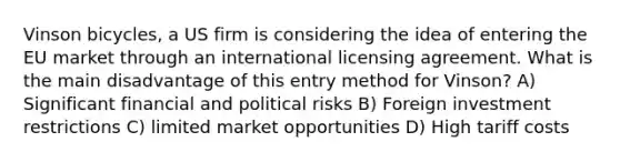 Vinson bicycles, a US firm is considering the idea of entering the EU market through an international licensing agreement. What is the main disadvantage of this entry method for Vinson? A) Significant financial and political risks B) Foreign investment restrictions C) limited market opportunities D) High tariff costs