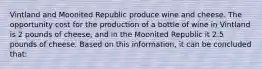 Vintland and Moonited Republic produce wine and cheese. The opportunity cost for the production of a bottle of wine in Vintland is 2 pounds of cheese, and in the Moonited Republic it 2.5 pounds of cheese. Based on this information, it can be concluded that: