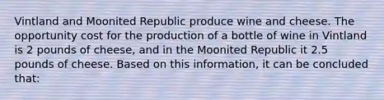 Vintland and Moonited Republic produce wine and cheese. The opportunity cost for the production of a bottle of wine in Vintland is 2 pounds of cheese, and in the Moonited Republic it 2.5 pounds of cheese. Based on this information, it can be concluded that: