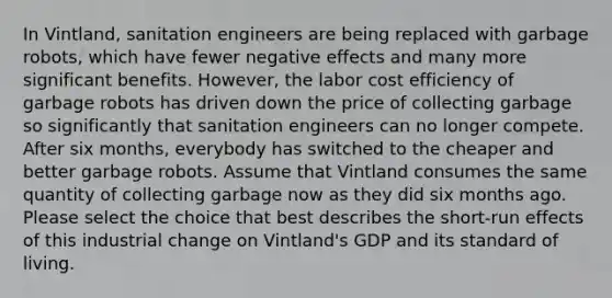 In Vintland, sanitation engineers are being replaced with garbage robots, which have fewer negative effects and many more significant benefits. However, the labor cost efficiency of garbage robots has driven down the price of collecting garbage so significantly that sanitation engineers can no longer compete. After six months, everybody has switched to the cheaper and better garbage robots. Assume that Vintland consumes the same quantity of collecting garbage now as they did six months ago. Please select the choice that best describes the short‑run effects of this industrial change on Vintland's GDP and its standard of living.