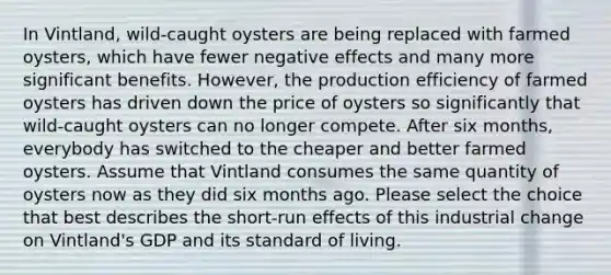 In Vintland, wild‑caught oysters are being replaced with farmed oysters, which have fewer negative effects and many more significant benefits. However, the production efficiency of farmed oysters has driven down the price of oysters so significantly that wild‑caught oysters can no longer compete. After six months, everybody has switched to the cheaper and better farmed oysters. Assume that Vintland consumes the same quantity of oysters now as they did six months ago. Please select the choice that best describes the short‑run effects of this industrial change on Vintland's GDP and its standard of living.