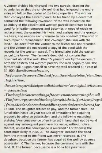 A vintner divided his vineyard into two parcels, drawing the boundaries so that the single well that had irrigated the entire vineyard fell on the border of the two properties. The vintner then conveyed the eastern parcel to his friend by a deed that contained the following covenant: "If the well located on the boundary of the eastern and western parcels continues to be used for irrigation purposes and becomes in need of repair or replacement, the grantee, his heirs, and assigns and the grantor, his heirs, and assigns each promise to pay one-half of the cost of such repair or replacement. This covenant shall run with the land." The deed from the vintner to the friend was not recorded, and the vintner did not record a copy of the deed with the records for the western parcel. The friend later sold the eastern parcel to a farmer. The farmer's deed did not contain the covenant about the well. After 15 years of use by the owners of both the eastern and western parcels, the well began to fail. The farmer took it upon himself to have the well repaired at a cost of 30,000. About two weeks later, the farmer discovered the deed from the vintner to the friend in some old files. By this time, the western parcel had passed to the vintner's son by inheritance and again to the son's daughter by inheritance from the now-deceased son. The daughter knew nothing of the covenant concerning the well. The farmer presented the daughter with the bill for the well repair with a copy of the vintner/friend deed and a note that said he expected to be reimbursed for15,000. The daughter refuses to pay, and the farmer sues. The jurisdiction has a 10-year statute of limitations for acquiring property by adverse possession, and the following recording statute: "Any conveyance of an interest in land shall not be valid against any subsequent purchaser for value, without notice thereof, unless the conveyance is recorded." For whom is the court most likely to rule? A. The daughter, because the deed from the vintner to the friend was never recorded. B. The daughter, because the farmer has acquired the well by adverse possession. C.The farmer, because the covenant runs with the land. D. The farmer, because he is a bona fide purchaser.