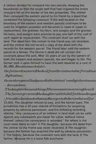 A vintner divided his vineyard into two parcels, drawing the boundaries so that the single well that had irrigated the entire vineyard fell on the border of the two properties. The vintner then conveyed the eastern parcel to his friend by a deed that contained the following covenant: If the well located on the boundary of the eastern and western parcels continues to be used for irrigation purposes and becomes in need of repair or replacement, the grantee, his heirs, and assigns and the grantor, his heirs, and assigns each promise to pay one-half of the cost of such repair or replacement. This covenant shall run with the land. The deed from the vintner to the friend was not recorded, and the vintner did not record a copy of the deed with the records for the western parcel. The friend later sold the eastern parcel to a farmer. The farmer's deed did not contain the covenant about the well. After 15 years of use by the owners of both the eastern and western parcels, the well began to fail. The farmer took it upon himself to have the well repaired at a cost of 30,000. About two weeks later, the farmer discovered the deed from the vintner to the friend in some old files. By this time, the western parcel had passed to the vintner's son by inheritance and again to the son's daughter by inheritance from the now-deceased son. The daughter knew nothing of the covenant concerning the well. The farmer presented the daughter with the bill for the well repair with a copy of the vintner/friend deed and a note that said he expected to be reimbursed for15,000. The daughter refuses to pay, and the farmer sues. The jurisdiction has a 10-year statute of limitations for acquiring property by adverse possession, and the following recording statute: "Any conveyance of an interest in land shall not be valid against any subsequent purchaser for value, without notice thereof, unless the conveyance is recorded." For whom is the court most likely to rule? A The daughter, because the deed from the vintner to the friend was never recorded. B The daughter, because the farmer has acquired the well by adverse possession. C The farmer, because the covenant runs with the land. D The farmer, because he is a bona fide purchaser.