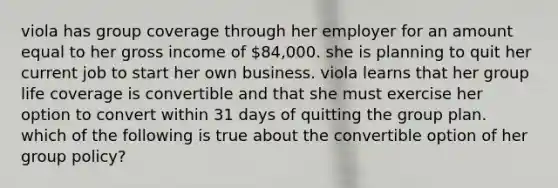 viola has group coverage through her employer for an amount equal to her gross income of 84,000. she is planning to quit her current job to start her own business. viola learns that her group life coverage is convertible and that she must exercise her option to convert within 31 days of quitting the group plan. which of the following is true about the convertible option of her group policy?