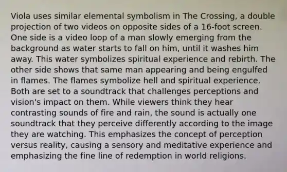 Viola uses similar elemental symbolism in The Crossing, a double projection of two videos on opposite sides of a 16-foot screen. One side is a video loop of a man slowly emerging from the background as water starts to fall on him, until it washes him away. This water symbolizes spiritual experience and rebirth. The other side shows that same man appearing and being engulfed in flames. The flames symbolize hell and spiritual experience. Both are set to a soundtrack that challenges perceptions and vision's impact on them. While viewers think they hear contrasting sounds of fire and rain, the sound is actually one soundtrack that they perceive differently according to the image they are watching. This emphasizes the concept of perception versus reality, causing a sensory and meditative experience and emphasizing the fine line of redemption in world religions.